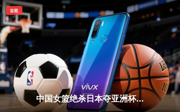 中国女篮绝杀日本夺亚洲杯冠军 韩旭23+15统治内线