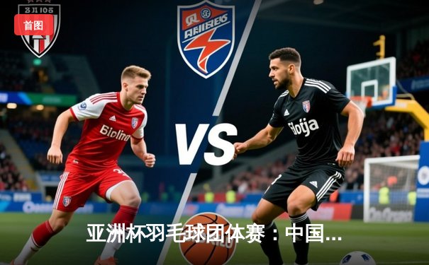 亚洲杯羽毛球团体赛：中国队3-1逆转日本队夺冠 陈雨菲单打独胜山口茜成关键