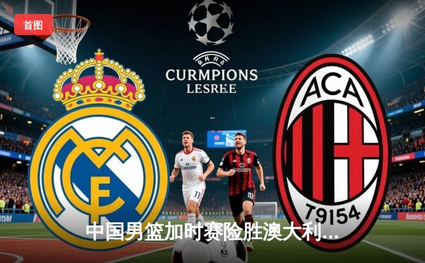 中国男篮加时赛险胜澳大利亚 周琦28分14篮板主宰内线