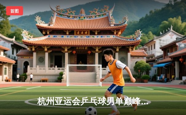 杭州亚运会乒乓球男单巅峰对决：王楚钦力克樊振东夺金