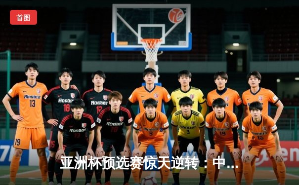 亚洲杯预选赛惊天逆转：中国队3-2险胜日本队，武磊补时绝杀引爆全场