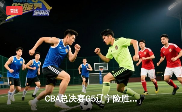 CBA总决赛G5辽宁险胜广东 赵继伟24+11夺赛点