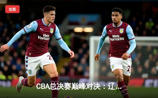 CBA总决赛巅峰对决：辽宁本钢逆转广东宏远，成功卫冕总冠军