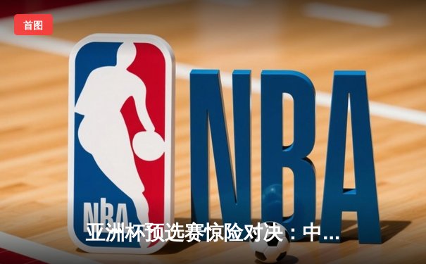 亚洲杯预选赛惊险对决：中国队3-2逆转泰国，武磊双响锁定胜局