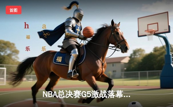 NBA总决赛G5激战落幕，凯尔特人险胜勇士夺赛点