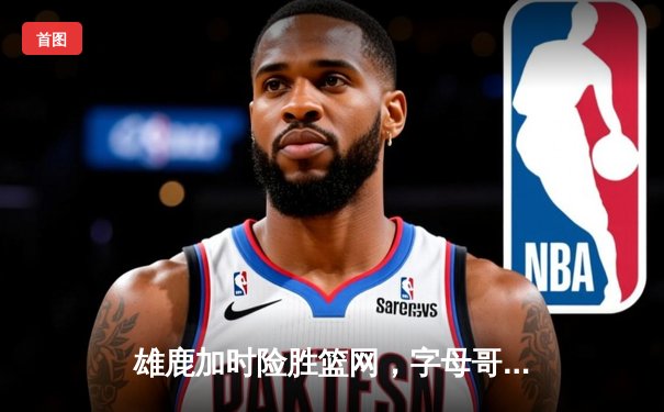 雄鹿加时险胜篮网，字母哥44分主宰天王山之战