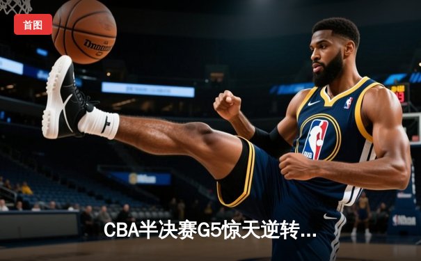 CBA半决赛G5惊天逆转！辽宁本钢加时险胜广东宏远晋级总决赛